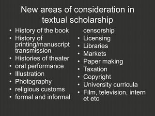 New areas of consideration in
        textual scholarship
• History of the book        censorship
• History of             •   Licensing
  printing/manuscript    •   Libraries
  transmission           •   Markets
• Histories of theater   •   Paper making
• oral performance       •   Taxation
• Illustration           •   Copyright
• Photography            •   University curricula
• religious customs      •   Film, television, intern
• formal and informal        et etc
 