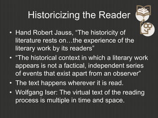 Historicizing the Reader
• Hand Robert Jauss, “The historicity of
  literature rests on…the experience of the
  literary work by its readers”
• “The historical context in which a literary work
  appears is not a factical, independent series
  of events that exist apart from an observer”
• The text happens wherever it is read.
• Wolfgang Iser: The virtual text of the reading
  process is multiple in time and space.
 