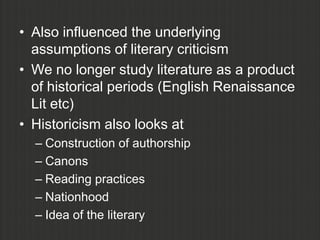 • Also influenced the underlying
  assumptions of literary criticism
• We no longer study literature as a product
  of historical periods (English Renaissance
  Lit etc)
• Historicism also looks at
  – Construction of authorship
  – Canons
  – Reading practices
  – Nationhood
  – Idea of the literary
 