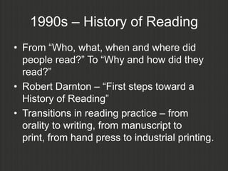 1990s – History of Reading
• From “Who, what, when and where did
  people read?” To “Why and how did they
  read?”
• Robert Darnton – “First steps toward a
  History of Reading”
• Transitions in reading practice – from
  orality to writing, from manuscript to
  print, from hand press to industrial printing.
 