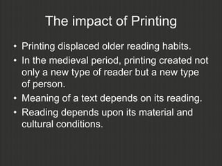 The impact of Printing
• Printing displaced older reading habits.
• In the medieval period, printing created not
  only a new type of reader but a new type
  of person.
• Meaning of a text depends on its reading.
• Reading depends upon its material and
  cultural conditions.
 
