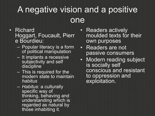 A negative vision and a positive
                 one
• Richard                         • Readers actively
  Hoggart, Foucault, Pierr          moulded texts for their
  e Bourdieu:                       own purposes
   – Popular literacy is a form   • Readers are not
     of political manipulation      passive consumers
   – It implants a recessive
     subjectivity and self        • Modern reading subject
     discipline                     is socially self
   – This is required for the       conscious and resistant
     modern state to maintain       to oppression and
     habitus                        exploitation.
   – Habitus: a culturally
     specific way of
     thinking, behaving and
     understanding which is
     regarded as natural by
     those inhabiting it.
 