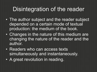 Disintegration of the reader
• The author subject and the reader subject
  depended on a certain mode of textual
  production: the medium of the book.
• Changes in the nature of this medium are
  changing the nature of the reader and the
  author.
• Readers who can access texts
  simultaneously and instantaneously.
• A great revolution in reading.
 