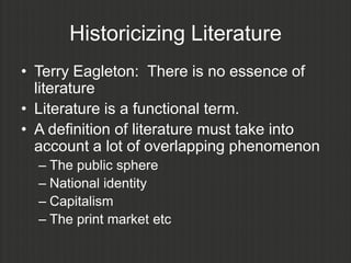 Historicizing Literature
• Terry Eagleton: There is no essence of
  literature
• Literature is a functional term.
• A definition of literature must take into
  account a lot of overlapping phenomenon
  – The public sphere
  – National identity
  – Capitalism
  – The print market etc
 