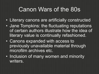 Canon Wars of the 80s
• Literary canons are artificially constructed
• Jane Tompkins: the fluctuating reputations
  of certain authors illustrate how the idea of
  literary value is continually refashioned.
• Canons expanded with access to
  previously unavailable material through
  microfilm archives etc.
• Inclusion of many women and minority
  writers.
 