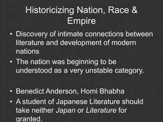 Historicizing Nation, Race &
                Empire
• Discovery of intimate connections between
  literature and development of modern
  nations
• The nation was beginning to be
  understood as a very unstable category.

• Benedict Anderson, Homi Bhabha
• A student of Japanese Literature should
  take neither Japan or Literature for
  granted.
 