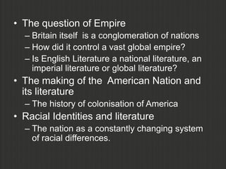 • The question of Empire
  – Britain itself is a conglomeration of nations
  – How did it control a vast global empire?
  – Is English Literature a national literature, an
    imperial literature or global literature?
• The making of the American Nation and
  its literature
  – The history of colonisation of America
• Racial Identities and literature
  – The nation as a constantly changing system
    of racial differences.
 