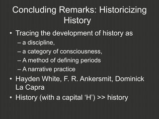 Concluding Remarks: Historicizing
            History
• Tracing the development of history as
  – a discipline,
  – a category of consciousness,
  – A method of defining periods
  – A narrative practice
• Hayden White, F. R. Ankersmit, Dominick
  La Capra
• History (with a capital „H‟) >> history
 