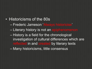 • Historicisms of the 80s
  – Frederic Jameson „Always historicise‟
  – Literary history is not an epiphenomenon
  – History is a field for the chronological
    investigation of cultural differences which are
    reflected in and created by literary texts
  – Many historicisms, little consensus
 