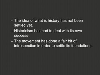 – The idea of what is history has not been
  settled yet.
– Historicism has had to deal with its own
  success
– The movement has done a fair bit of
  introspection in order to settle its foundations.
 