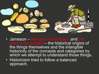 • Jameson – the path of the object and the
  path of the subject – the historical origins of
  the things themselves and the intangible
  historicity of the concepts and categories by
  which we attempt to understand those things.
• Historicism tried to follow a balanced
  approach.
 