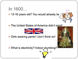 In 1600…
 13-16 years old? You would already be married!



 The United States of America didn’t exist!



 Girls wearing pants? Don’t think so!



 What is electricity? Indoor plumbing?
 