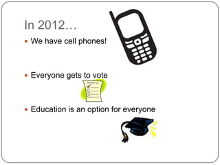 In 2012…
 We have cell phones!




 Everyone gets to vote




 Education is an option for everyone
 