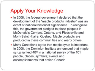 Apply Your Knowledge
 In 2008, the federal government declared that the
development of the “maple products industry” was an
event of national historical significance. To recognize
this, the government pledged to place plaques in
McDonald’s Corners, Ontario, and Plessisville and
Mont-Saint Hilaire, Quebec. Maple products are
produced in these communities and many others.
 Many Canadians agree that maple syrup is important.
In 2008, the Dominion Institute announced that maple
syrup ranked 40th in a national survey of the 101
people, places, symbols, events and
accomplishments that define Canada.
 