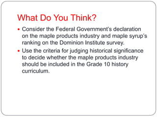 What Do You Think?
 Consider the Federal Government’s declaration
on the maple products industry and maple syrup’s
ranking on the Dominion Institute survey.
 Use the criteria for judging historical significance
to decide whether the maple products industry
should be included in the Grade 10 history
curriculum.
 