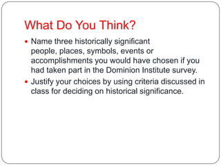 What Do You Think?
 Name three historically significant
people, places, symbols, events or
accomplishments you would have chosen if you
had taken part in the Dominion Institute survey.
 Justify your choices by using criteria discussed in
class for deciding on historical significance.
 