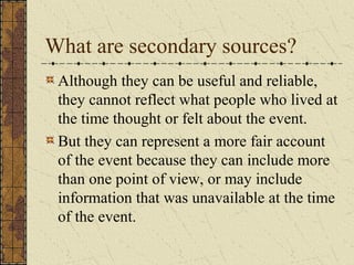 What are secondary sources?
Although they can be useful and reliable,
they cannot reflect what people who lived at
the time thought or felt about the event.
But they can represent a more fair account
of the event because they can include more
than one point of view, or may include
information that was unavailable at the time
of the event.
 