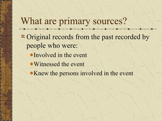 What are primary sources?
Original records from the past recorded by
people who were:
Involved in the event
Witnessed the event
Knew the persons involved in the event
 