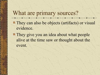 They can also be objects (artifacts) or visual
evidence.
They give you an idea about what people
alive at the time saw or thought about the
event.
What are primary sources?
 