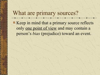 Keep in mind that a primary source reflects
only one point of view and may contain a
person’s bias (prejudice) toward an event.
What are primary sources?
 