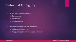Contextual Ambiguity
 Which ‘roles’ should be listed?
 Contemporary
 Heretofore
 Comprehensive
 How should historical places be defined?
 Modern combinations
 Pelagios Gazetteer Interconnection Format
@mhbeals www.scissorsandpaste.net
 