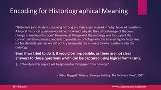 Encoding for Historiographical Meaning
“Historians (and students studying history) are interested instead in ‘why’ types of questions.
A typical historical question would be: ‘How and why did the cultural image of the Jews
change in medieval Europe?’ However, as the goal of the ontology was to support the
contextualization process, and not to provide an ontology which is interesting for historians
(or for students) per se, we did not try to encode the answers to why questions into the
ontology.
Even if we tried to do it, it would be impossible, as there are not clear
answers to those questions which can be captured using logical formalisms.
[…] Therefore this aspect will be ignored in this paper from now on.”
– Gábor Nagypál “History Ontology Building: The Technical View”, 2007
@mhbeals www.scissorsandpaste.net
 