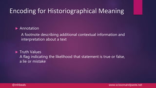 Encoding for Historiographical Meaning
 Annotation
A footnote describing additional contextual information and
interpretation about a text
 Truth Values
A flag indicating the likelihood that statement is true or false,
a lie or mistake
@mhbeals www.scissorsandpaste.net
 
