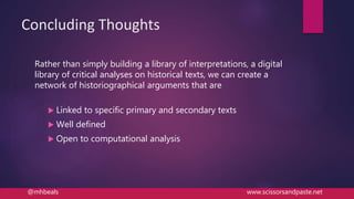Concluding Thoughts
Rather than simply building a library of interpretations, a digital
library of critical analyses on historical texts, we can create a
network of historiographical arguments that are
 Linked to specific primary and secondary texts
 Well defined
 Open to computational analysis
@mhbeals www.scissorsandpaste.net
 