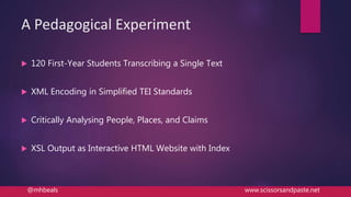 A Pedagogical Experiment
 120 First-Year Students Transcribing a Single Text
 XML Encoding in Simplified TEI Standards
 Critically Analysing People, Places, and Claims
 XSL Output as Interactive HTML Website with Index
@mhbeals www.scissorsandpaste.net
 
