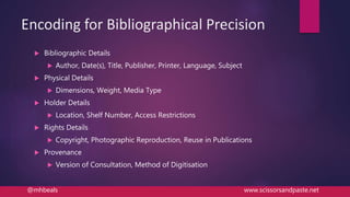 Encoding for Bibliographical Precision
 Bibliographic Details
 Author, Date(s), Title, Publisher, Printer, Language, Subject
 Physical Details
 Dimensions, Weight, Media Type
 Holder Details
 Location, Shelf Number, Access Restrictions
 Rights Details
 Copyright, Photographic Reproduction, Reuse in Publications
 Provenance
 Version of Consultation, Method of Digitisation
@mhbeals www.scissorsandpaste.net
 