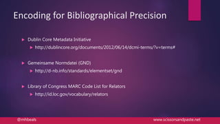 Encoding for Bibliographical Precision
 Dublin Core Metadata Initiative
 http://dublincore.org/documents/2012/06/14/dcmi-terms/?v=terms#
 Gemeinsame Normdatei (GND)
 http://d-nb.info/standards/elementset/gnd
 Library of Congress MARC Code List for Relators
 http://id.loc.gov/vocabulary/relators
@mhbeals www.scissorsandpaste.net
 