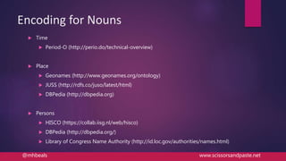 Encoding for Nouns
 Time
 Period-O (http://perio.do/technical-overview)
 Place
 Geonames (http://www.geonames.org/ontology)
 JUSS (http://rdfs.co/juso/latest/html)
 DBPedia (http://dbpedia.org)
 Persons
 HISCO (https://collab.iisg.nl/web/hisco)
 DBPedia (http://dbpedia.org/)
 Library of Congress Name Authority (http://id.loc.gov/authorities/names.html)
@mhbeals www.scissorsandpaste.net
 