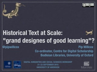 Historical Text at Scale:
"grand designes of good learning"?
Pip Willcox
Co-ordinator, Centre for Digital Scholarship
Bodleian Libraries, University of Oxford
@pipwillcox
DIGITAL HUMANITIES AND SOCIAL SCIENCES WORKSHOP
21–22 SEPTEMBER 2015
UNIVERSITY OF ABERDEEN
 