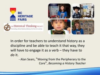 1
In order for teachers to understand history as a
discipline and be able to teach it that way, they
will have to engage it as a verb – they have to
do it.
- Alan Sears, “Moving from the Peripherary to the
Core“, Becoming a History Teacher
 