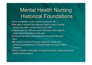 Mental Health Nursing
        Historical Foundations
At the completion of this session students will:
  Be able to discern the different ways in which mental
  illness has been constructed in the past
  Appreciate the different ways that have been used to
  treat mental disorders in the past
 Critique the theory that treatment has improved over
 time
 Be aware of some of the key historical, social and
 political developments of mental health services in New
 Zealand
 Have critically challenged, through discussion, some of the key
 points of this session

                                                                   1
 