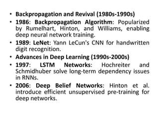 • Backpropagation and Revival (1980s-1990s)
• 1986: Backpropagation Algorithm: Popularized
by Rumelhart, Hinton, and Williams, enabling
deep neural network training.
• 1989: LeNet: Yann LeCun's CNN for handwritten
digit recognition.
• Advances in Deep Learning (1990s-2000s)
• 1997: LSTM Networks: Hochreiter and
Schmidhuber solve long-term dependency issues
in RNNs.
• 2006: Deep Belief Networks: Hinton et al.
introduce efficient unsupervised pre-training for
deep networks.
 