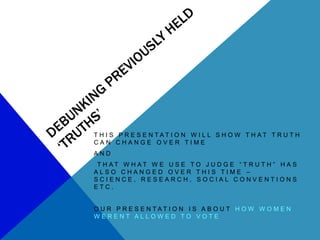 T H I S P R E S E N TAT I O N W I L L S H O W T H AT T R U T H
CAN CHANGE OVER TIME
AND
 T H AT W H AT W E U S E TO J U D G E “ T R U T H ” H A S
ALSO CHANGED OVER THIS TIME –
SCIENCE, RESEARCH, SOCIAL CONVENTIONS
ETC.


O U R P R E S E N TAT I O N I S A B O U T H O W W O M E N
WERENT ALLOWED TO VOTE
 