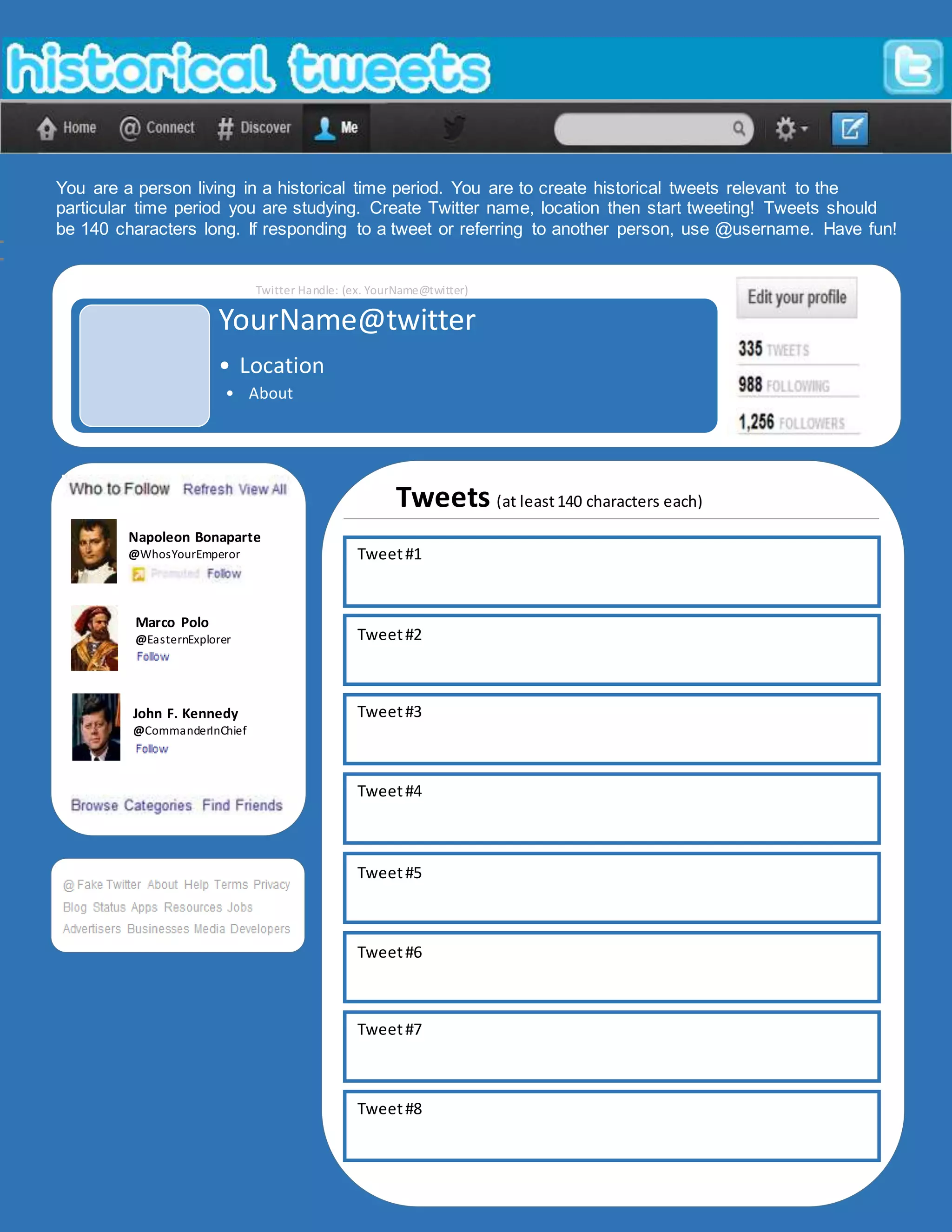 You are a person living in a historical time period. You are to create historical tweets relevant to the
particular time period you are studying. Create Twitter name, location then start tweeting! Tweets should
be 140 characters long. If responding to a tweet or referring to another person, use @username. Have fun!
Twitter Handle: (ex. YourName@twitter)
Napoleon Bonaparte
@WhosYourEmperor
Marco Polo
@EasternExplorer
John F. Kennedy
@CommanderInChief
Tweets (at least140 characters each)
Location:
YourName@twitter
• Location
• About
Tweet#1
Tweet#2
Tweet#3
Tweet#4
Tweet#5
Tweet#6
Tweet#7
Tweet#8