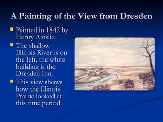A Painting of the View from Dresden
   Painted in 1842 by
    Henry Ainslie
   The shallow
    Illinois River is on
    the left, the white
    building is the
    Dresden Inn.
   This view shows
    how the Illinois
    Prairie looked at
    this time period.
 