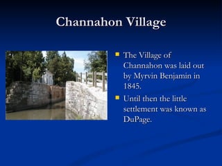 Channahon Village

            The Village of
             Channahon was laid out
             by Myrvin Benjamin in
             1845.
            Until then the little
             settlement was known as
             DuPage.
 