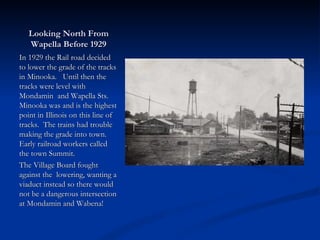 Looking North From
   Wapella Before 1929
In 1929 the Rail road decided
to lower the grade of the tracks
in Minooka. Until then the
tracks were level with
Mondamin and Wapella Sts.
Minooka was and is the highest
point in Illinois on this line of
tracks. The trains had trouble
making the grade into town.
Early railroad workers called
the town Summit.
The Village Board fought
against the lowering, wanting a
viaduct instead so there would
not be a dangerous intersection
at Mondamin and Wabena!
 
