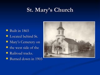 St. Mary’s Church


   Built in 1865
   Located behind St.
   Mary’s Cemetery on
   the west side of the
   Railroad tracks.
   Burned down in 1903
 