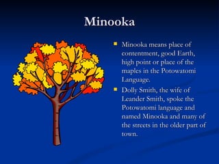 Minooka
       Minooka means place of
        contentment, good Earth,
        high point or place of the
        maples in the Potowatomi
        Language.
       Dolly Smith, the wife of
        Leander Smith, spoke the
        Potowatomi language and
        named Minooka and many of
        the streets in the older part of
        town.
 