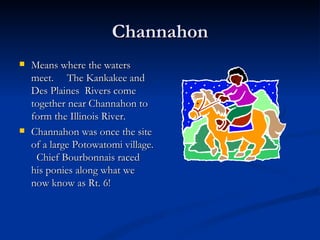 Channahon
   Means where the waters
    meet. The Kankakee and
    Des Plaines Rivers come
    together near Channahon to
    form the Illinois River.
   Channahon was once the site
    of a large Potowatomi village.
     Chief Bourbonnais raced
    his ponies along what we
    now know as Rt. 6!
 