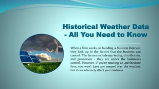 Historical Weather Data
- All You Need to Know
When a firm works on building a business forecast,
they look up to the factors that the business can
control. The factors include marketing, distribution,
and promotion - they are under the business's
control. However, if you're running an architecture
firm, you won't have any control over the weather,
but it can adversely affect your business.
 