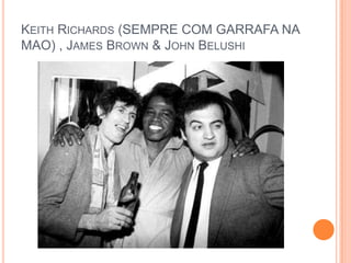 KEITH RICHARDS (SEMPRE COM GARRAFA NA
MAO) , JAMES BROWN & JOHN BELUSHI
 