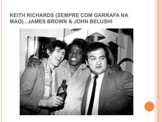 KEITH RICHARDS (SEMPRE COM GARRAFA NA
MAO) , JAMES BROWN & JOHN BELUSHI
 