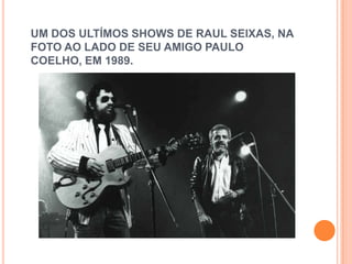 UM DOS ULTÍMOS SHOWS DE RAUL SEIXAS, NA
FOTO AO LADO DE SEU AMIGO PAULO
COELHO, EM 1989.
 