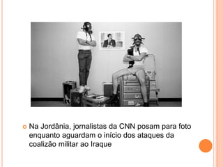    Na Jordânia, jornalistas da CNN posam para foto
    enquanto aguardam o início dos ataques da
    coalizão militar ao Iraque
 