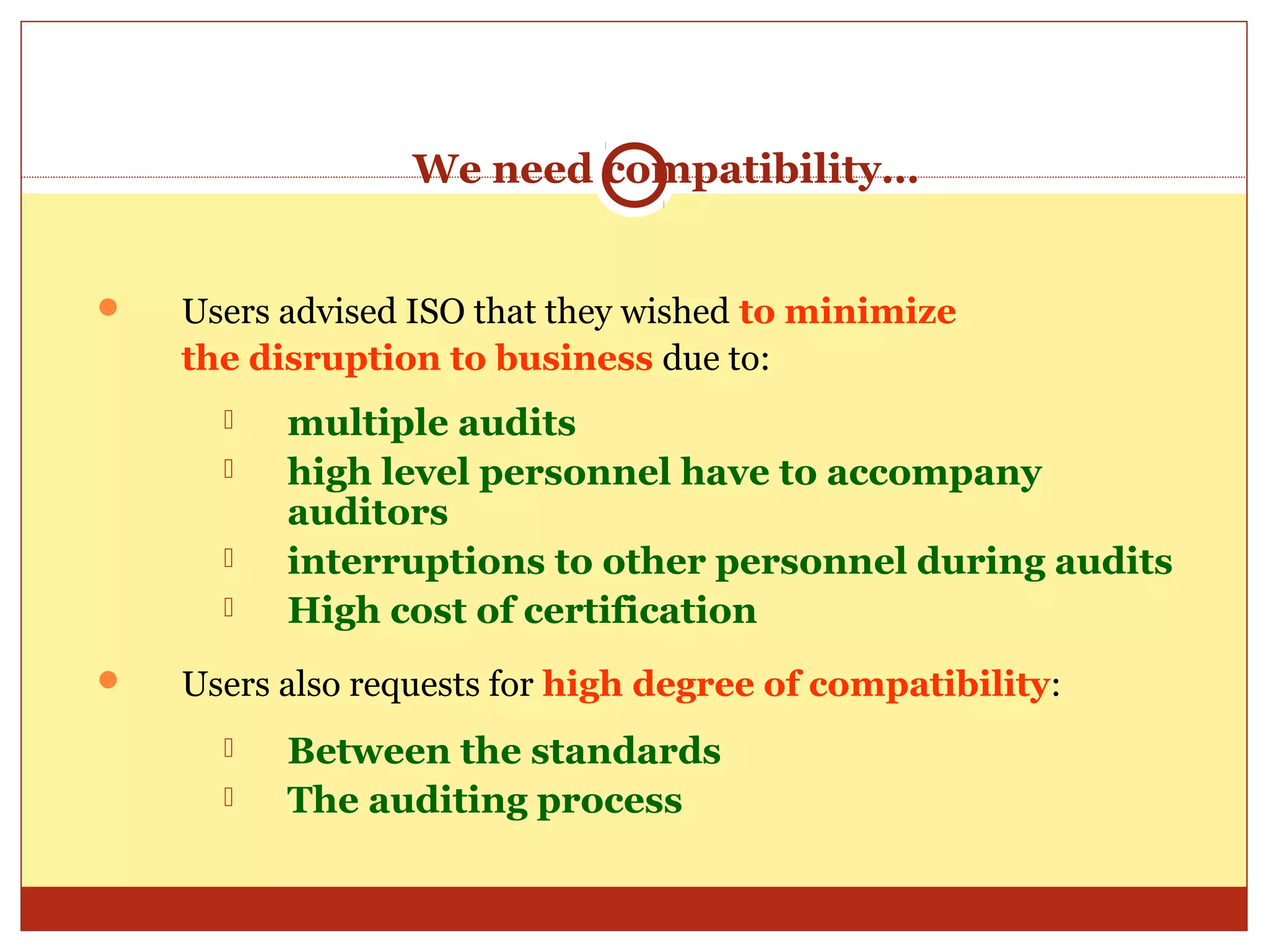 We need compatibility…


   Users advised ISO that they wished to minimize
    the disruption to business due to:
         multiple audits
         high level personnel have to accompany
          auditors
         interruptions to other personnel during audits
         High cost of certification
   Users also requests for high degree of compatibility:
         Between the standards
         The auditing process
 